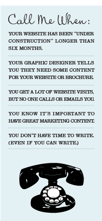Call me when: 1. your website has been "under construction" longer than six months. 2. Your graphic designer tells you they need some content for your website or borochure. 3. You get a lot of website visists but no one calls or emails you. 4. You know it's important to have great marketing conent. 5. You don't have time to write (even if you can).