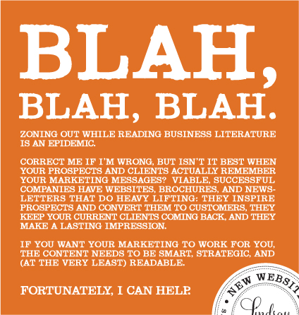 Blah, Blah, Blah. Zoning out while reading business literature is an epidemic. Correct me if I'm wrong, but isn't it best when your prospects and client actually remember your marketing messages? Viable, successful companies have websites, brochures, and newsletters that do heavy lifting: they inspire prospects and convert them to ucstomers, they keep your current clients coming back, and they make a lasting impression. If you want your marketing materials to work for you, the content needs to be smart, strategic, and (at the very least) readable. Fortunately, I can help.